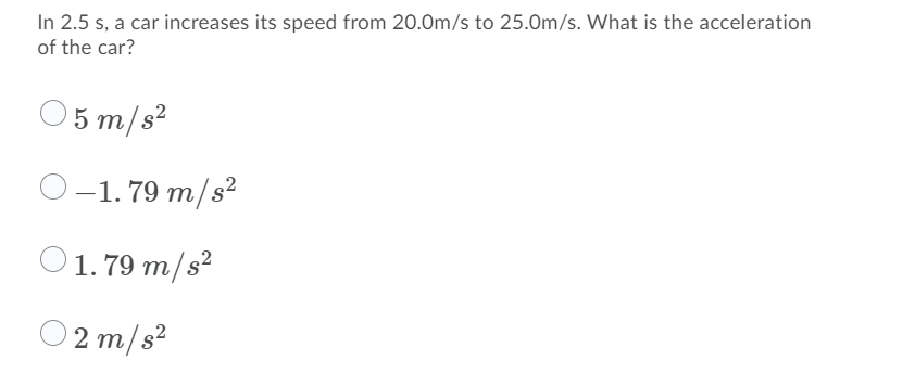 In 2.5 s, a car increases its speed from 20.0m/s to 25.0m/s. What is the acceleration
of the car?
5 m/s?
-1. 79 m/s?
2
O1.79 m/s²
O2 m/s?
