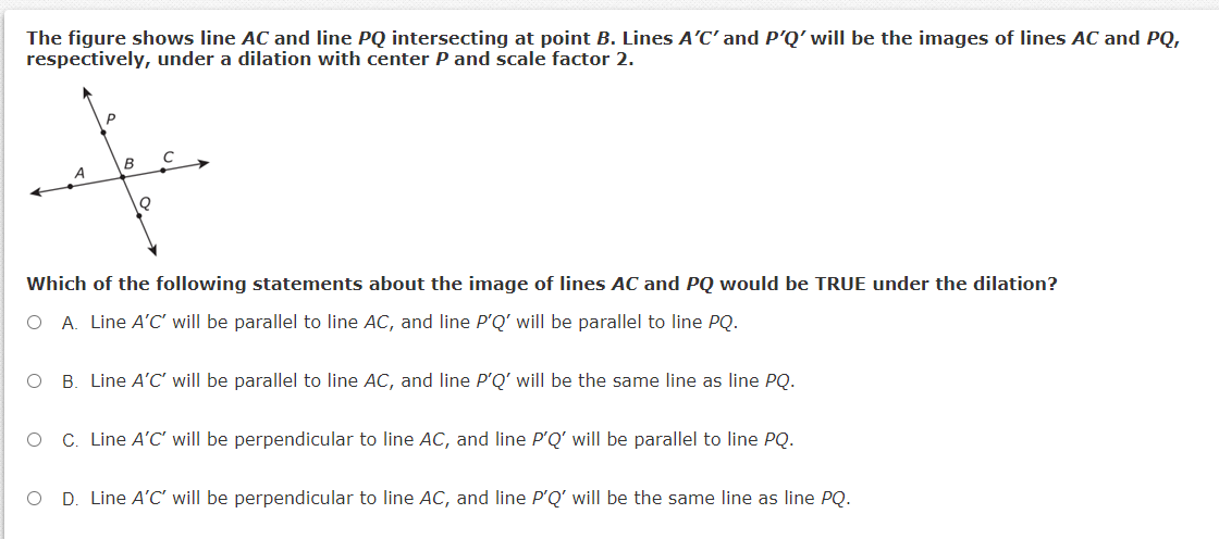 The figure shows line AC and line PQ intersecting at point B. Lines A'C' and P'Q' will be the images of lines AC and PQ,
respectively, under a dilation with center P and scale factor 2.
P
B
Which of the following statements about the image of lines AC and PQ would be TRUE under the dilation?
O A. Line A'C will be parallel to line AC, and line P'Q' will be parallel to line PQ.
O B. Line A'C' will be parallel to line AC, and line P'Q' will be the same line as line PQ.
C. Line A'C' will be perpendicular to line AC, and line P'Q' will be parallel to line PQ.
O D. Line A'C' will be perpendicular to line AC, and line P'Q' will be the same line as line PQ.

