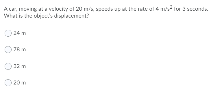 A car, moving at a velocity of 20 m/s, speeds up at the rate of 4 m/s2 for 3 seconds.
What is the object's displacement?
24 m
78 m
32 m
20 m
