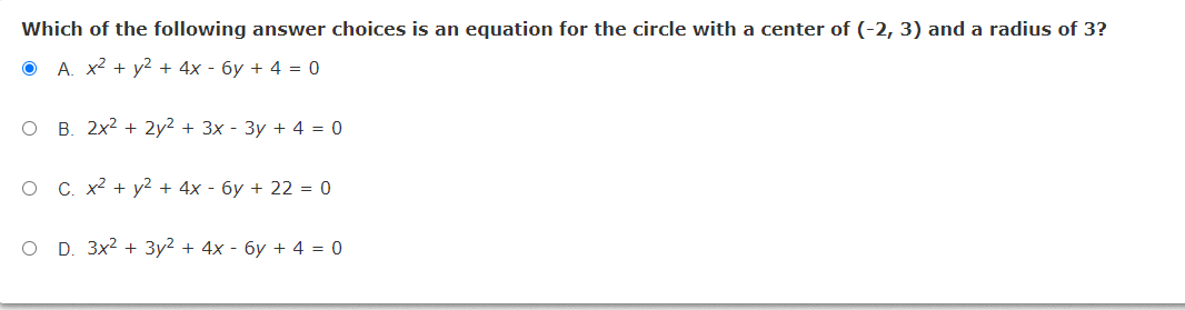Which of the following answer choices is an equation for the circle with a center of (-2, 3) and a radius of 3?
O A. x2 + y² + 4x - 6y + 4 = 0
O B. 2x2 + 2y2 + 3x - 3y + 4 = 0
C. x2 + y2 + 4x - 6y + 22 = 0
O D. 3x2 + 3y2 + 4x - 6y + 4 = 0
