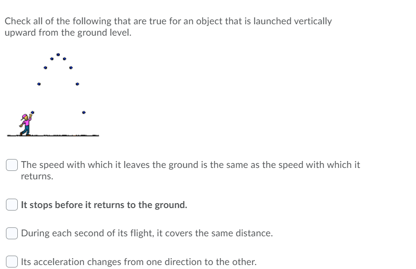 Check all of the following that are true for an object that is launched vertically
upward from the ground level.
The speed with which it leaves the ground is the same as the speed with which it
returns.
| It stops before it returns to the ground.
During each second of its flight, it covers the same distance.
Its acceleration changes from one direction to the other.
