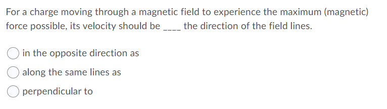 For a charge moving through a magnetic field to experience the maximum (magnetic)
force possible, its velocity should be __ the direction of the field lines.
in the opposite direction as
along the same lines as
perpendicular to

