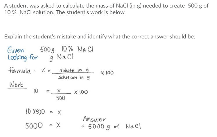 A student was asked to calculate the mass of NaCl (in g) needed to create 500 g of
10 % NaCl solution. The student's work is below.
Explain the student's mistake and identify what the correct answer should be.
Given
Looking for
formula : 7. =
500g 10 % Na CI
g NaCl
Solute in 9
X 100
Sdution in g
Work
10
X 100
500
10 X500 = X
Answer
= 5000 g of Nacl
5000
