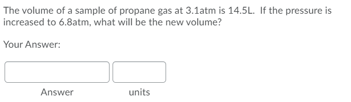 The volume of a sample of propane gas at 3.1atm is 14.5L. If the pressure is
increased to 6.8atm, what will be the new volume?
Your Answer:
Answer
units
