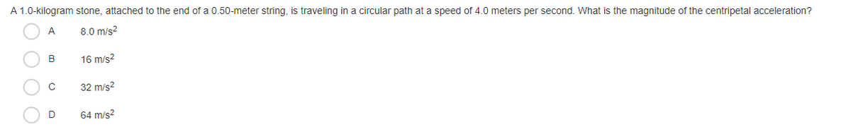A 1.0-kilogram stone, attached to the end of a 0.50-meter string, is traveling in a circular path at a speed of 4.0 meters per second. What is the magnitude of the centripetal acceleration?
А
8.0 m/s?
B
16 m/s?
32 m/s?
D
64 m/s?
O O O
