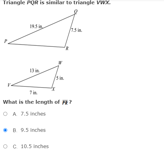 Triangle PQR is similar to triangle VWX.
19.5 in,
/7.5 in.
'R
W
13 in.
/5 in.
7 in.
What is the length of PR?
O A. 7.5 inches
O B. 9.5 inches
O C. 10.5 inches
