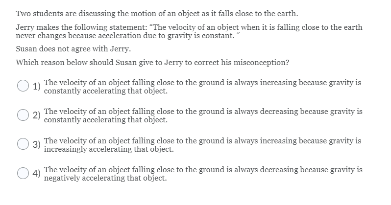 Two students are discussing the motion of an object as it falls close to the earth.
Jerry makes the following statement: "The velocity of an object when it is falling close to the earth
never changes because acceleration due to gravity is constant. “
Susan does not agree with Jerry.
Which reason below should Susan give to Jerry to correct his misconception?
The velocity of an object falling close to the ground is always increasing because gravity is
1)
constantly accelerating that object.
2)
The velocity of an object falling close to the ground is always decreasing because gravity is
constantly accelerating that object.
The velocity of an object falling close to the ground is always increasing because gravity is
increasingly accelerating that object.
3)
4)
The velocity of an object falling close to the ground is always decreasing because gravity is
negatively accelerating that object.
