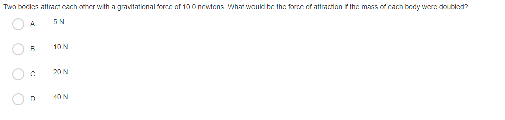 Two bodies attract each other with a gravitational force of 10.0 newtons. What would be the force of attraction if the mass of each body were doubled?
A
5 N
B
10 N
C
20 N
D
40 N
O O
