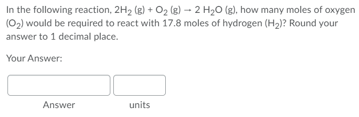 In the following reaction, 2H2 (g) + O2 (g) → 2 H20 (g), how many moles of oxygen
(02) would be required to react with 17.8 moles of hydrogen (H2)? Round your
answer to 1 decimal place.
Your Answer:
Answer
units
