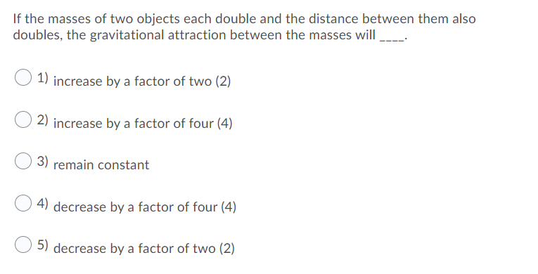 If the masses of two objects each double and the distance between them also
doubles, the gravitational attraction between the masses will
1) increase by a factor of two (2)
2) increase by a factor of four (4)
3) remain constant
4) decrease by a factor of four (4)
5) decrease by a factor of two (2)
