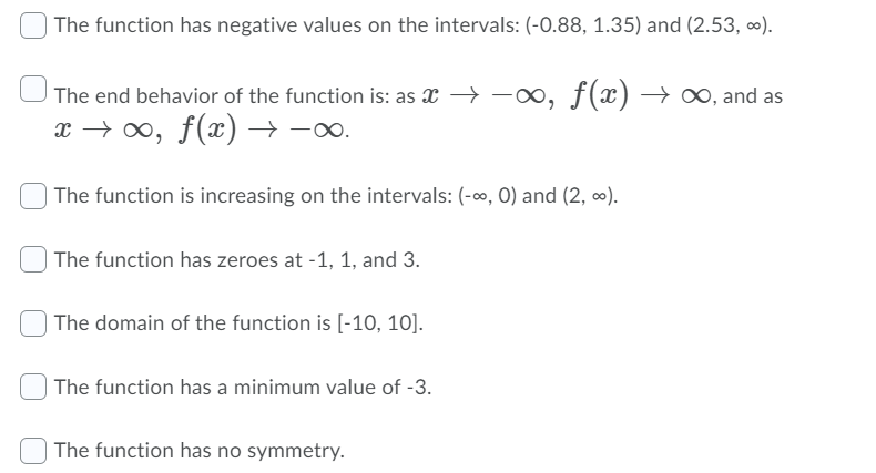 The function has negative values on the intervals: (-0.88, 1.35) and (2.53, ∞).
The end behavior of the function is: as x ->
-∞, f(x) → ∞, and as
x → 0, f(x) → -o.
The function is increasing on the intervals: (-o, 0) and (2, ∞).
| The function has zeroes at -1, 1, and 3.
| The domain of the function is [-10, 10].
The function has a minimum value of -3.
The function has no symmetry.
