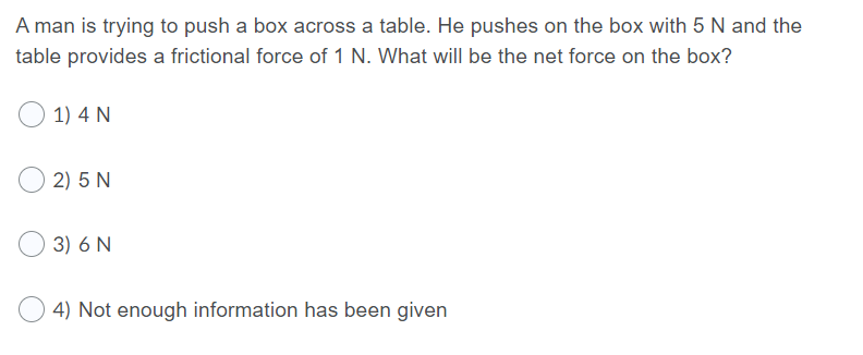 A man is trying to push a box across a table. He pushes on the box with 5 N and the
table provides a frictional force of 1 N. What will be the net force on the box?
1) 4 N
2) 5 N
3) 6 N
4) Not enough information has been given
