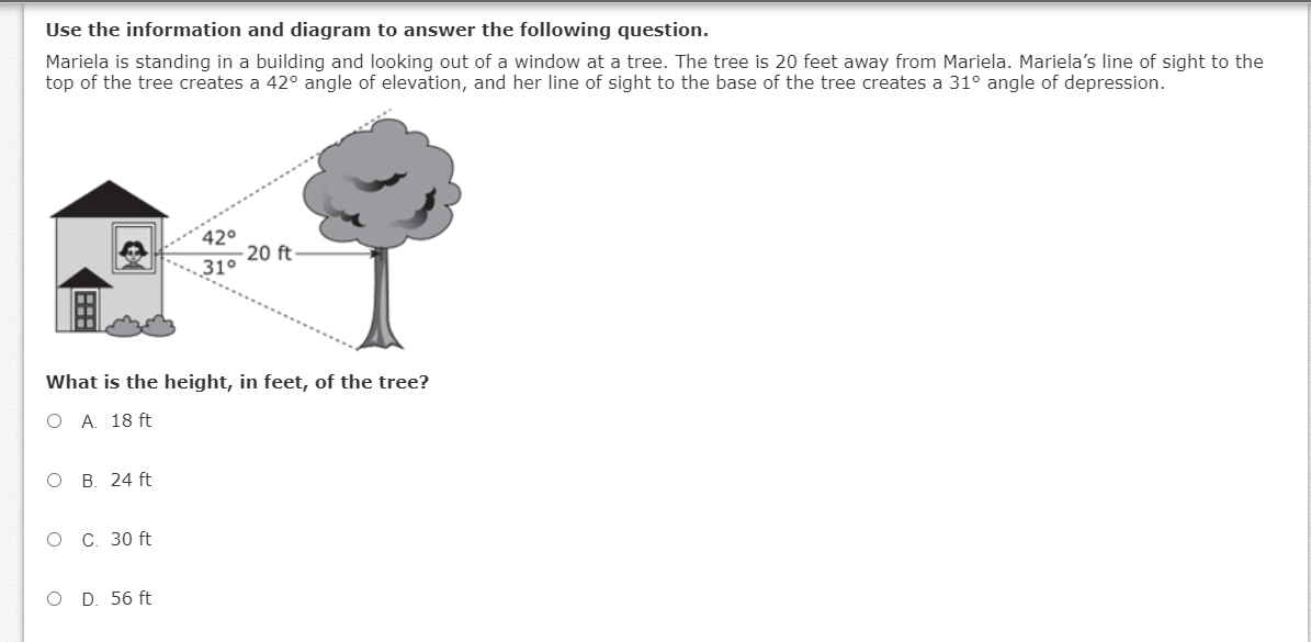 Use the information and diagram to answer the following question.
Mariela is standing in a building and looking out of a window at a tree. The tree is 20 feet away from Mariela. Mariela's line of sight to the
top of the tree creates a 42° angle of elevation, and her line of sight to the base of the tree creates a 31° angle of depression.
420
- 20 ft
31°
What is the height, in feet, of the tree?
O A. 18 ft
O B. 24 ft
O C. 30 ft
O D. 56 ft
