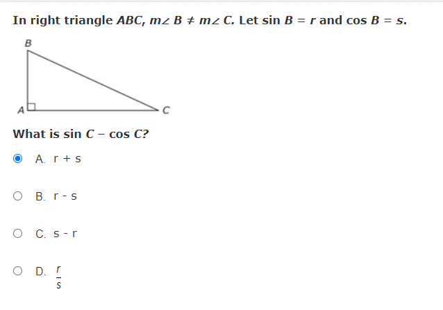 In right triangle ABC, mz B ± mz C. Let sin B =r and cos B = s.
B
What is sin C – cos C?
O A. r+s
O B. r-s
O C. s-r
O D. r
