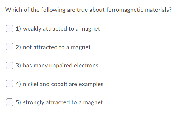Which of the following are true about ferromagnetic materials?
1) weakly attracted to a magnet
2) not attracted to a magnet
3) has many unpaired electrons
4) nickel and cobalt are examples
5) strongly attracted to a magnet

