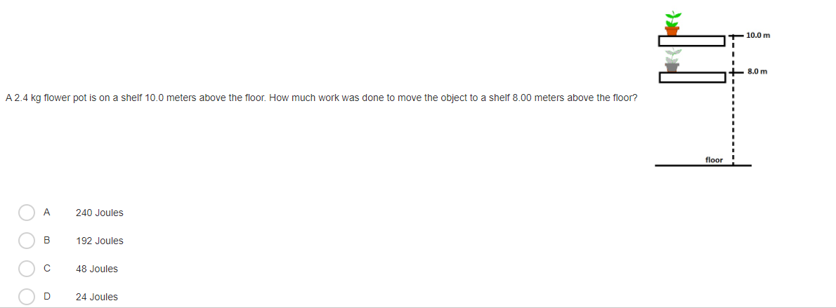 10.0 m
+ 8.0 m
A 2.4 kg flower pot is on a shelf 10.0 meters above the floor. How much work was done to move the object to a shelf 8.00 meters above the floor?
floor
A
240 Joules
B
192 Joules
48 Joules
D
24 Joules
O O O O
