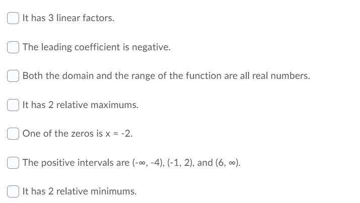 It has 3 linear factors.
The leading coefficient is negative.
Both the domain and the range of the function are all real numbers.
It has 2 relative maximums.
One of the zeros is x = -2.
The positive intervals are (-0, -4), (-1, 2), and (6, ∞).
It has 2 relative minimums.
