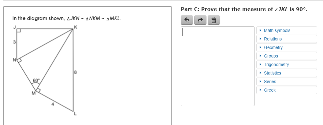 Part C: Prove that the measure of zJKL is 90°.
In the diagram shown, AJKN ~ ANKM ~ AMKL.
J
• Math symbols
• Relations
3
• Geometry
• Groups
• Trigonometry
• Statistics
60
• Şeries
• Greek
M

