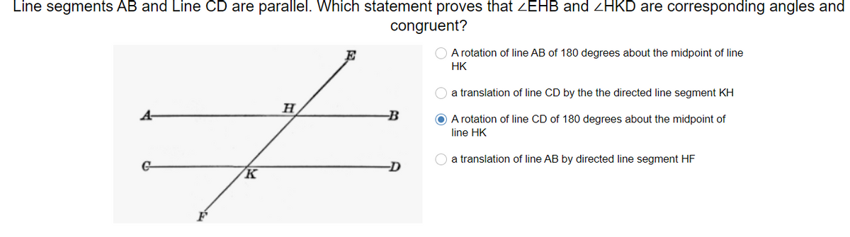 Line segments AB and Line CD are parallel. Which statement proves that ZEHB and ZHKD are corresponding angles and
congruent?
E
A rotation of line AB of 180 degrees about the midpoint of line
HK
a translation of line CD by the the directed line segment KH
H
A-
B
O A rotation of line CD of 180 degrees about the midpoint of
line HK
a translation of line AB by directed line segment HF
G-
-D
K
