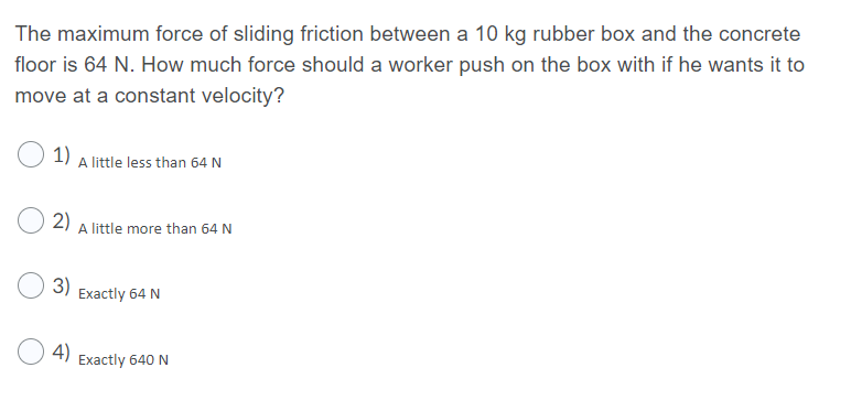 The maximum force of sliding friction between a 10 kg rubber box and the concrete
floor is 64 N. How much force should a worker push on the box with if he wants it to
move at a constant velocity?
1)
A little less than 64 N
2)
A little more than 64 N
3)
Exactly 64 N
4)
Exactly 640 N

