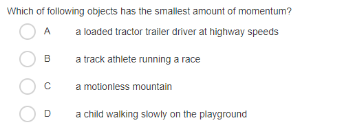 Which of following objects has the smallest amount of momentum?
A
a loaded tractor trailer driver at highway speeds
B
a track athlete running a race
C
a motionless mountain
D
a child walking slowly on the playground
