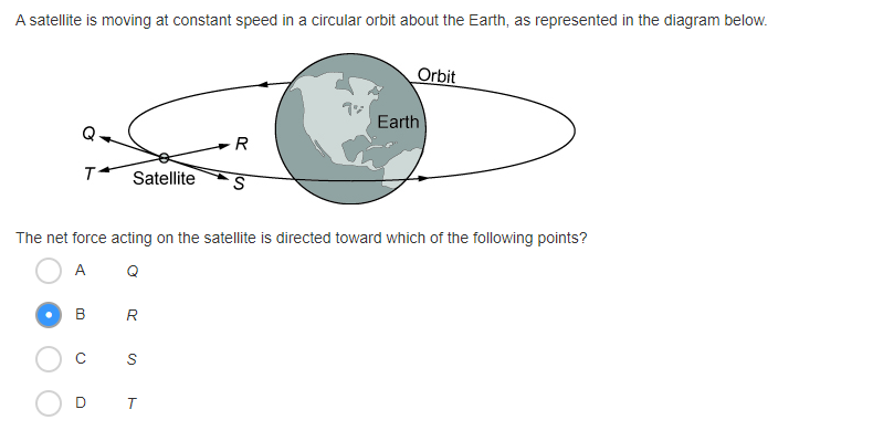 A satellite is moving at constant speed in a circular orbit about the Earth, as represented in the diagram below.
Orbit
7シ
Earth
R
T Satellite
The net force acting on the satellite is directed toward which of the following points?
A Q
B R
C
D T
の
