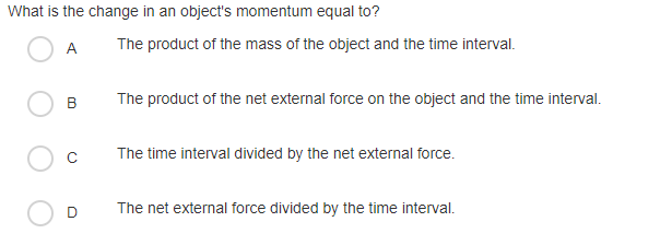What is the change in an object's momentum equal to?
А
The product of the mass of the object and the time interval.
B
The product of the net external force on the object and the time interval.
The time interval divided by the net external force.
The net external force divided by the time interval.
