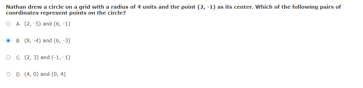 Nathan drew a circle on a grid with a radius of 4 units and the point (2, -1) as its center. Which of the following pairs of
coordinates represent points on the circle?
O A. (2, -5) and (6, -1)
ов (8, -4) and (6, -3)
С. (2, 3) and (-1, -1)
O D. (4, 0) and (0, 4)
