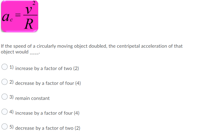V
a.
R
%3D
If the speed of a circularly moving object doubled, the centripetal acceleration of that
object would
1) increase by a factor of two (2)
2) decrease by a factor of four (4)
3) remain constant
4) increase by a factor of four (4)
5) decrease by a factor of two (2)
