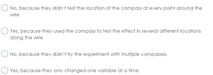 No, because they didn't test the location of the compass at every point around the
wire
Yes, because they used the compass to test the effect in several different locations
along the wire
No, because they didn't try the experiment with multiple compasses
Yes, because they only changed one variable at a time
