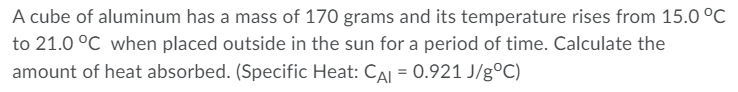 A cube of aluminum has a mass of 170 grams and its temperature rises from 15.0 °C
to 21.0 °C when placed outside in the sun for a period of time. Calculate the
amount of heat absorbed. (Specific Heat: CAI = 0.921 J/g°C)
