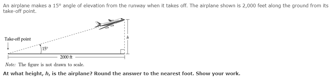 An airplane makes a 15° angle of elevation from the runway when it takes off. The airplane shown is 2,000 feet along the ground from its
take-off point.
Take-off point
15°
2000 ft
Note: The figure is not drawm to scale.
At what height, h, is the airplane? Round the answer to the nearest foot. Show your work.
