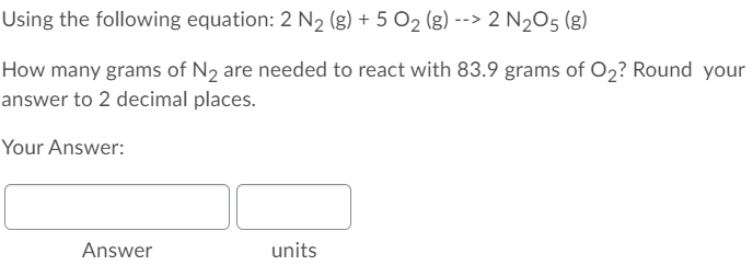 Using the following equation: 2 N2 (g) + 5 O2 (g) --> 2 N2O5 (g)
How many grams of N2 are needed to react with 83.9 grams of O2? Round your
answer to 2 decimal places.
Your Answer:
Answer
units
