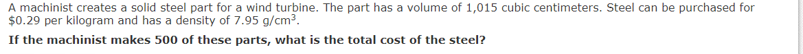 A machinist creates a solid steel part for a wind turbine. The part has a volume of 1,015 cubic centimeters. Steel can be purchased for
$0.29 per kilogram and has a density of 7.95 g/cm3.
If the machinist makes 500 of these parts, what is the total cost of the steel?
