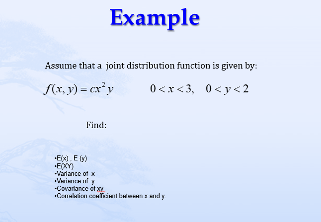 Assume that a joint distribution function is given by:
f(x, y) = cx² y
0<x<3, 0<y<2
Find:
Example
•E(x), E (y)
•E(XY)
•Variance of x
•Variance of y
•Covariance of xy
*Correlation coefficient between x and y.