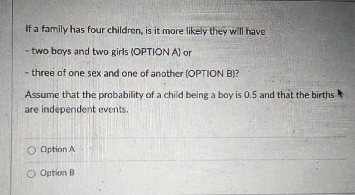 If a family has four children, is it more likely they will have
two boys and two girls (OPTION A) or
- three of one sex and one of another (OPTION B)?
Assume that the probability of a child being a boy is 0.5 and that the births
are independent events.
O Option A
Option B