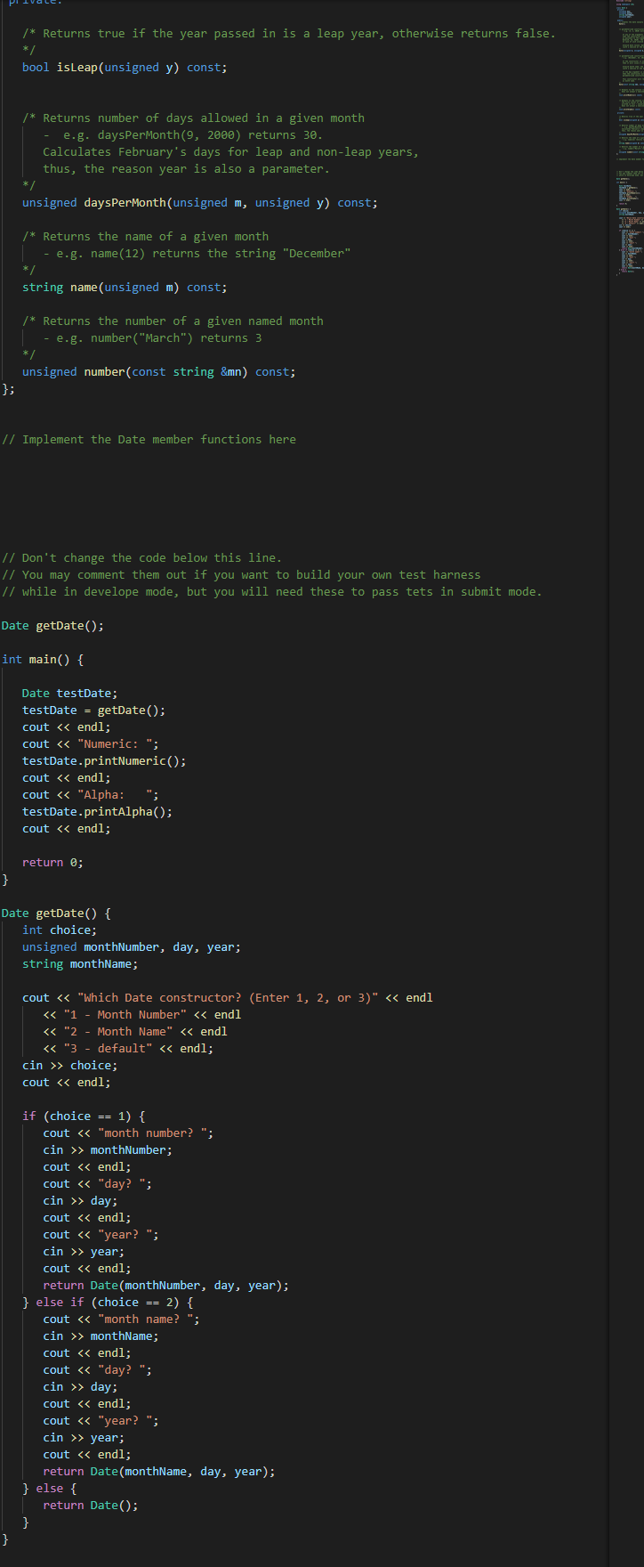 /* Returns true if the year passed in is a leap year, otherwise returns false.
*/
bool isleap(unsigned y) const;
/* Returns number of days allowed in a given month
e.g. daysPerMonth(9, 2000) returns 30.
Calculates February's days for leap and non-leap years,
thus, the reason year is also a parameter.
-
unsigned daysPerMonth(unsigned m, unsigned y) const;
/* Returns the name of a given month
- e.g. name(12) returns the string "December"
*/
string name(unsigned m) const;
/* Returns the number of a given named month
- e.g. number("March") returns 3
* /
unsigned number(const string &mn) const;
};
// Implement the Date member functions here
// Don't change the code below this line.
// You may comment them out if you want to build your own test harness
// while in develope mode, but you will need these to pass tets in submit mode.
Date getDate();
int main() {
Date testDate;
testDate = getDate();
cout <« endl;
cout <« "Numeric: ";
testDate.printNumeric();
cout <« endl;
cout <« "Alpha:
testDate.printAlpha();
cout << endl;
";
return 0;
}
Date getDate() {
int choice;
unsigned monthNumber, day, year;
string monthName;
cout <« "Which Date constructor? (Enter 1, 2, or 3)" <« endl
« "1 - Month Number" << endl
<« "2 - Month Name" << endl
« "3 - default" << endl;
cin >> choice;
cout <« endl;
if (choice == 1) {
cout <« "month number? ";
cin >> monthNumber;
cout <« endl;
cout « "day? ";
cin >> day;
cout <« endl;
cout « "year? ";
cin >> year;
cout <« endl;
return Date(monthNumber, day, year);
} else if (choice == 2) {
cout <« "month name? ";
cin >> monthName;
cout <« endl;
cout <« "day? ";
cin >> day;
cout <« endl;
cout « "year? ";
cin >> year;
cout <« endl;
return Date(monthName, day, year);
} else {
return Date();
}
}
