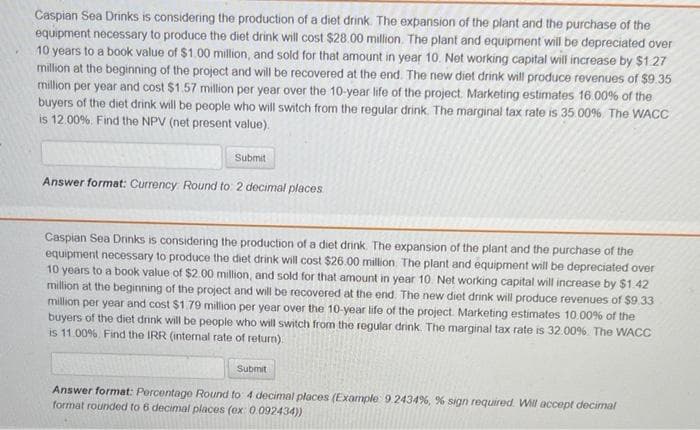 Caspian Sea Drinks is considering the production of a diet drink. The expansion of the plant and the purchase of the
equipment necessary to produce the diet drink will cost $28.00 million. The plant and equipment will be depreciated over
10 years to a book value of $1.00 million, and sold for that amount in year 10. Net working capital will increase by $1.27
million at the beginning of the project and will be recovered at the end. The new diet drink will produce revenues of $9.35
million per year and cost $1.57 million per year over the 10-year life of the project. Marketing estimates 16.00% of the
buyers of the diet drink will be people who will switch from the regular drink. The marginal tax rate is 35.00% The WACC
is 12.00%. Find the NPV (net present value).
Submit
Answer format: Currency Round to: 2 decimal places
Caspian Sea Drinks is considering the production of a diet drink. The expansion of the plant and the purchase of the
equipment necessary to produce the diet drink will cost $26.00 million. The plant and equipment will be depreciated over
10 years to a book value of $2.00 million, and sold for that amount in year 10. Net working capital will increase by $1.42
million at the beginning of the project and will be recovered at the end. The new diet drink will produce revenues of $9.33
million per year and cost $1.79 million per year over the 10-year life of the project. Marketing estimates 10.00% of the
buyers of the diet drink will be people who will switch from the regular drink. The marginal tax rate is 32.00%. The WACC
is 11.00%. Find the IRR (internal rate of return).
Submit
Answer format: Percentage Round to 4 decimal places (Example 9.2434%, % sign required. Will accept decimal
format rounded to 6 decimal places (ex: 0.092434))
