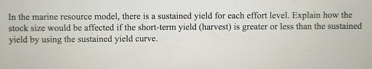 In the marine resource model, there is a sustained yield for each effort level. Explain how the
stock size would be affected if the short-term yield (harvest) is greater or less than the sustained
yield by using the sustained yield curve.
