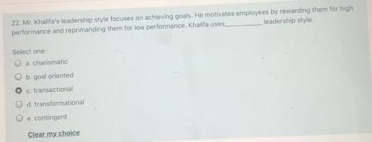 22. Mr. Khalifa's leadership style focuses on achieving goals. He motivates employees by rewarding them for high
performance and reprimanding them tor low performance. Khalifa uses
leadership style
Select one:
O a charismatic
b. goal oriented
c. transactional
d. transformational
e. contingent
Clear my choice
