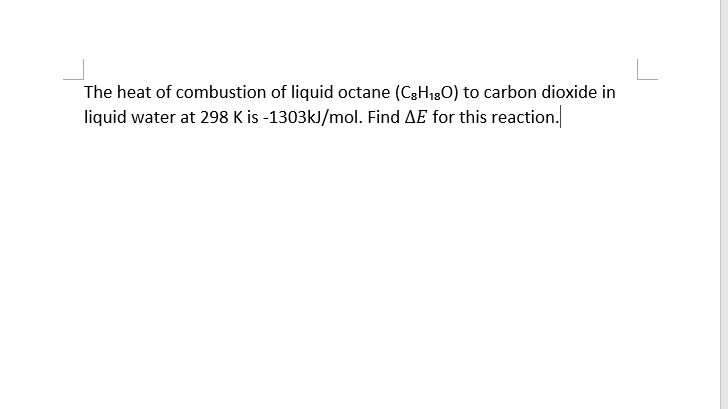 The heat of combustion of liquid octane (C3H130) to carbon dioxide in
liquid water at 298 K is -1303kl/mol. Find AE for this reaction.
