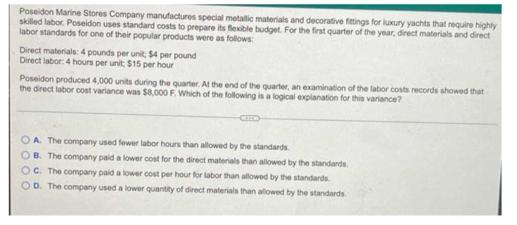 Poseidon Marine Stores Company manufactures special metallic materials and decorative fittings for luxury yachts that require highly
skilled labor. Poseidon uses standard costs to prepare its flexible budget. For the first quarter of the year, direct materials and direct
labor standards for one of their popular products were as follows:
Direct materials: 4 pounds per unit; $4 per pound
Direct labor: 4 hours per unit; $15 per hour
Poseidon produced 4,000 uníts during the quarter. At the end of the quarter, an examination of the labor costs records showed that
the direct labor cost variance was $8,000 F. Which of the following is a logical explanation for this variance?
OA. The company used fewer labor hours than allowed by the standards.
B. The company paid a lower cost for the direct materials than allowed by the standards.
C. The company paid a lower cost per hour for labor than allowed by the standards.
O D. The company used a lower quantity of direct materials than allowed by the standards.
OO0O
