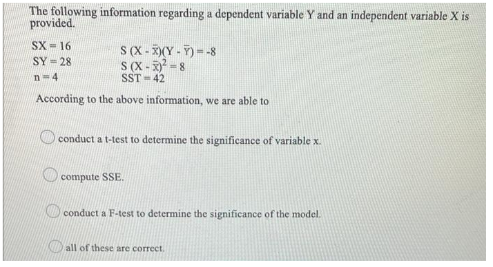 The following information regarding a dependent variable Y and an independent variable X is
provided.
SX = 16
S (X -X)(Y-7)= -8
S (X - x) = 8
SST = 42
SY= 28
n= 4
According to the above information, we are able to
conduct a t-test to determine the significance of variable x.
compute SSE.
conduct a F-test to determine the significance of the model.
all of these are correct.
