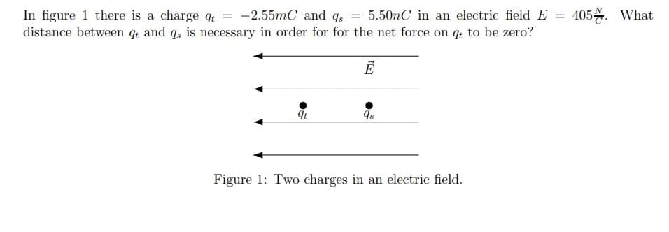 In figure 1 there is a charge q
distance between q and q, is necessary in order for for the net force on q to be zero?
-2.55mC and q,
5.50nC in an electric field E
405. What
It
Figure 1: Two charges in an electric field.
