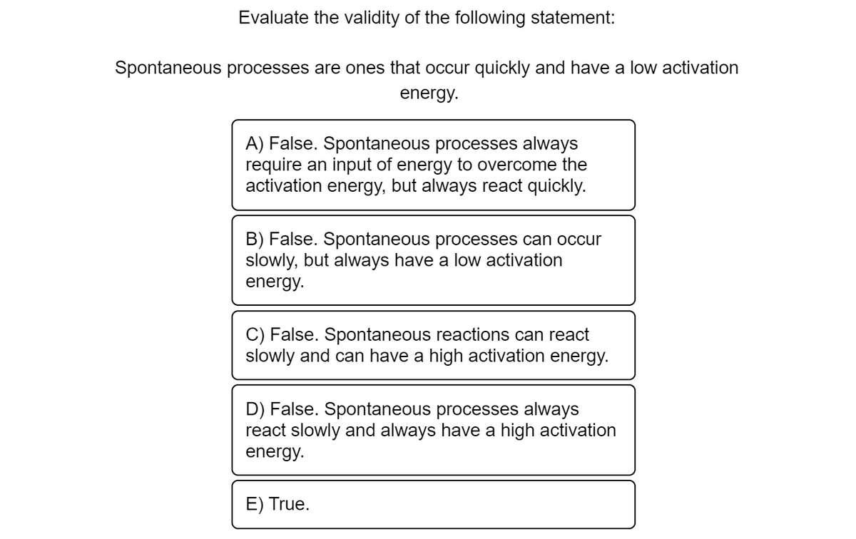 Evaluate the validity of the following statement:
Spontaneous processes are ones that occur quickly and have a low activation
energy.
A) False. Spontaneous processes always
require an input of energy to overcome the
activation energy, but always react quickly.
B) False. Spontaneous processes can occur
slowly, but always have a low activation
energy.
C) False. Spontaneous reactions can react
slowly and can have a high activation energy.
D) False. Spontaneous processes always
react slowly and always have a high activation
energy.
E) True.
