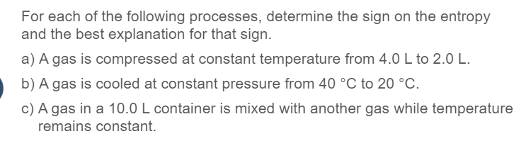 For each of the following processes, determine the sign on the entropy
and the best explanation for that sign.
a) A gas is compressed at constant temperature from 4.0 L to 2.0 L.
b) A gas is cooled at constant pressure from 40 °C to 20 °C.
c) A gas in a 10.0 L container is mixed with another gas while temperature
remains constant.
