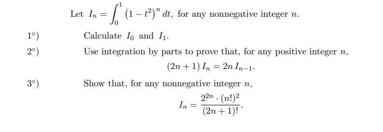 Let In =
| (1- t2)" dt, for any nonnegative integer n.
1°)
Calculate Io and I1.
2°)
Use integration by parts to prove that, for any positive integer n,
(2n +1) In = 2n In-1.
3°)
Show that, for any nonnegative integer n,
22n . (n!)2
In
(2n + 1)!
%3D
