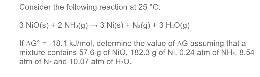 Consider the following reaction at 25 °C:
3 NiO(s) + 2 NH3(g) → 3 Ni(s) + N2(g) + 3 H2O(g)
If AG° = -18.1 kJ/mol, determine the value of AG assuming that a
mixture contains 57.6 g of NiO, 182.3 g of Ni, 0.24 atm of NH3, 8.54
atm of N2 and 10.07 atm of H2O.
