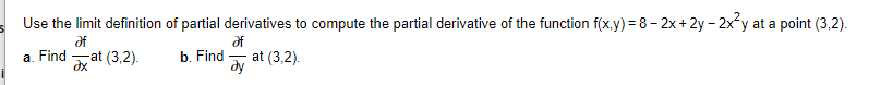 Use the limit definition of partial derivatives to compute the partial derivative of the function f(x.y) = 8- 2x+ 2y - 2x y at a point (3,2).
df
of
a. Find
dx at (3,2).
b. Find
dy
at (3,2).
