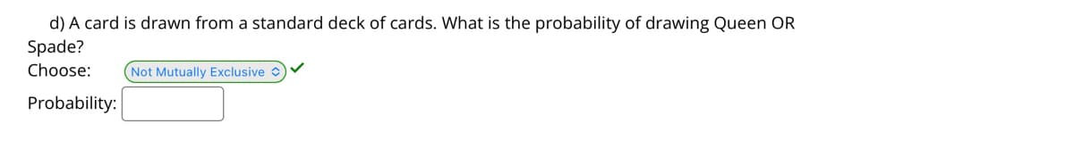 d) A card is drawn from a standard deck of cards. What is the probability of drawing Queen OR
Spade?
Choose:
(Not Mutually Exclusive
Probability:
